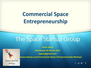 1 of 37
The Space Startup Group
Omar Qaise
Darmstadt, 05 March 2015
oqaise@gmail.com
http://www.meetup.com/Commercial-Space-Entrepreneurship-Meetup/
Commercial Space
Entrepreneurship
Space Startup
Group
 
