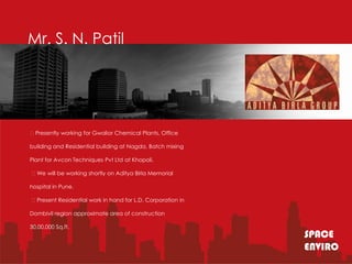 Mr. S. N. Patil




Presently working for Gwalior Chemical Plants, Office

building and Residential building at Nagda, Batch mixing

Plant for Avcon Techniques Pvt Ltd at Khopoli.

We will be working shortly on Aditya Birla Memorial

hospital in Pune.

Present Residential work in hand for L.D. Corporation in

Dombivli region approximate area of construction

30,00,000 Sq.ft.
                                                            SPACE
                                                            ENVIRO
 