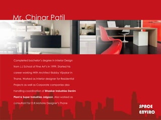 Mr. Chinar Patil




Completed bachelor’s degree in Interior Design

from J.J School of Fine Art’s in 1999. Started his

career working With Architect Bobby Vijaykar in

Thane. Worked as Interior designer for Residential

Projects as well as Corporate companies also

handling coordination of Bhaskar Industries Denim

Plant & Super Industries Jalgaon. Also worked as

consultant for D.R.Mohare Designer’s Thane
                                                     SPACE
                                                     ENVIRO
 