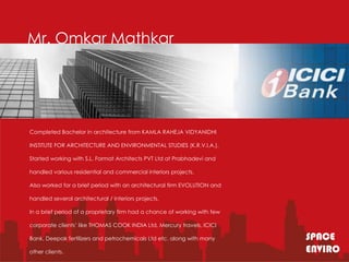 Mr. Omkar Mathkar




Completed Bachelor in architecture from KAMLA RAHEJA VIDYANIDHI

INSTITUTE FOR ARCHITECTURE AND ENVIRONMENTAL STUDIES (K.R.V.I.A.).

Started working with S.L. Format Architects PVT Ltd at Prabhadevi and

handled various residential and commercial interiors projects.

Also worked for a brief period with an architectural firm EVOLUTION and

handled several architectural / interiors projects.

In a brief period of a proprietary firm had a chance of working with few

corporate clients’ like THOMAS COOK INDIA Ltd, Mercury travels, ICICI

Bank, Deepak fertilizers and petrochemicals Ltd etc. along with many
                                                                           SPACE
                                                                            SPACE
                                                                           ENVIRO
                                                                            ENVIRO
other clients.
 