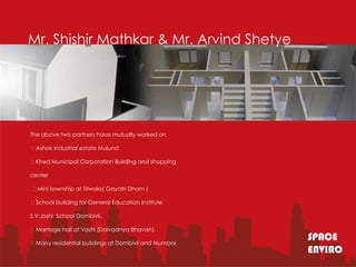 Mr. Shishir Mathkar & Mr. Arvind Shetye




The above two partners have mutually worked on

Ashok industrial estate Mulund

Khed Municipal Corporation Building and shopping

center

Mini township at Titwala( Gayatri Dham )

School building for General Education Institute

S.V.Joshi School Dombivli.

Marriage hall at Vashi (Daivadnya Bhavan).

Many residential buildings at Dombivli and Mumbai
                                                     SPACE
                                                     ENVIRO
 