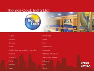 Thomas Cook India Ltd.




Airport                                        Export dept.

Baroda                                         Powai

Bandra                                         Surat

Borivli                                        Ahmedabad

HO first floor , second floor , fourth floor   Hydrabad

Calicut                                        TCI Head office Pune

Chembur                                        Torana apt. Andheri

Pune                                           Kolhapur

Navsari                                        Goa
                                                                        SPACE
                                                                        ENVIRO
Nerul                                          Patna
 