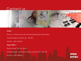 Contact us




Studio –

Flat No. 2, Shree Amar CHS, Off Manpada Road Octroi Naka,

Gandhi Nagar, Dombivli (E) – 421204.

Tel./Fax – 0251-421046

Regd. Office –

Radha Niwas, Plot No. 68/69,

Gandhi Nagar, Near Subhash Dairy, Dombivli (E) – 421204.

Tel./Fax – 0251-2800019.
                                                            SPACE
                                                            ENVIRO
 