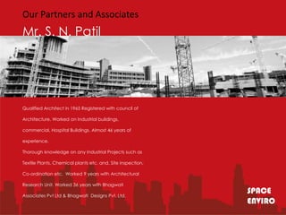 Our Partners and Associates
Mr. S. N. Patil




Qualified Architect in 1965 Registered with council of

Architecture. Worked on Industrial buildings,

commercial, Hospital Buildings. Almost 46 years of

experience.

Thorough knowledge on any Industrial Projects such as

Textile Plants, Chemical plants etc. and, Site inspection,

Co-ordination etc. Worked 9 years with Architectural

Research Unit. Worked 36 years with Bhagwati

Associates Pvt Ltd & Bhagwati Designs Pvt. Ltd.
                                                             SPACE
                                                             ENVIRO
 