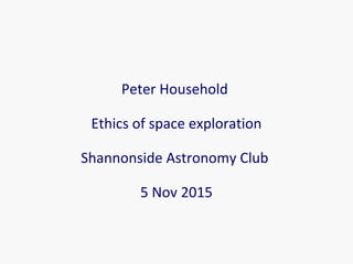 Peter Household
Perhaps we can but should we?
Some thoughts on the
ethics of space exploration
Shannonside Astronomy Club
5 Nov 2015
 