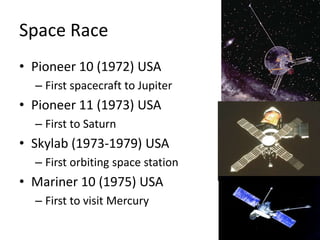 Space RacePioneer 10 (1972) USAFirst spacecraft to JupiterPioneer 11 (1973) USAFirst to SaturnSkylab (1973-1979) USAFirst orbiting space stationMariner 10 (1975) USAFirst to visit Mercury