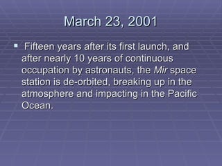 March 23, 2001  Fifteen years after its first launch, and after nearly 10 years of continuous occupation by astronauts, the  Mir  space station is de-orbited, breaking up in the atmosphere and impacting in the Pacific Ocean.   