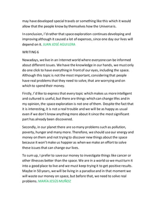 may havedeveloped special travels or something like this which it would
allow that the people know by themselves how the Universeis.
In conclusion, I’d rather that spaceexploration continues developing and
improving although it caused a lot of expenses, since one day our lives will
depend on it. JUAN JOSÉ AGUILERA
WRITING 6
Nowadays, welive in an Internetworld where everyonecan be informed
about different issues. Wehave the knowledge in our hands, we mustonly
do one click to have everything in frontof our eyes, including the space.
Although this topic is not the most important, considering that people
have real problems that they need to solve, that are worrying and on
which to spend their money.
Firstly, I’d like to express that every topic which makes us moreintelligent
and cultured is useful, but there are things which can change lifes and in
my opinion, the spaceexploration is not one of them. Despite the fact that
it is interesting, it is not a real trouble and we will be as happy as usual
even if we don’t know anything more about it since the mostsignificant
part has already been discovered.
Secondly, in our planet there are so many problems such as pollution,
poverty, hunger and many more. Therefore, weshould useour energy and
money on them and not trying to discover new things about the space
because it won’tmake us happier as when we make an effort to solve
these issues that can change our lives.
To sum up, I prefer to saveour money to investigate things like cancer or
other illnesses better than the space. We are in a world so we mustturn it
into a good place to live and we must keep trying it to get positiveresults.
Maybe in 50 years, wewill be living in a paradiseand in that moment we
will waste our money on space, but before that, we need to solve real
problems. MARÍA JESÚS MUÑOZ
 