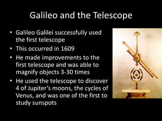 Galileo and the Telescope
• Galileo Galilei successfully used
  the first telescope
• This occurred in 1609
• He made improvements to the
  first telescope and was able to
  magnify objects 3-30 times
• He used the telescope to discover
  4 of Jupiter’s moons, the cycles of
  Venus, and was one of the first to
  study sunspots
 