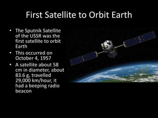First Satellite to Orbit Earth
• The Sputnik Satellite
  of the USSR was the
  first satellite to orbit
  Earth
• This occurred on
  October 4, 1957
• A satellite about 58
  cm in diameter, about
  83.6 g, travelled
  29,000 km/hour, it
  had a beeping radio
  beacon
 