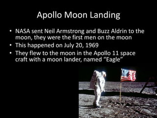 Apollo Moon Landing
• NASA sent Neil Armstrong and Buzz Aldrin to the
  moon, they were the first men on the moon
• This happened on July 20, 1969
• They flew to the moon in the Apollo 11 space
  craft with a moon lander, named “Eagle”
 