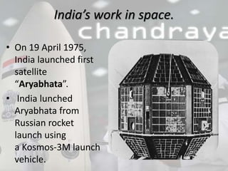 India’s work in space.
• On 19 April 1975,
India launched first
satellite
“Aryabhata”.
• India lunched
Aryabhata from
Russian rocket
launch using
a Kosmos-3M launch
vehicle.
 