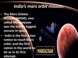 • The Mars Orbiter
Mission (MOM), also
called Mangalyaan
was the India’s biggest
success in space.
• India is the first Asian
nation to reach Mars
orbit, and the first
nation in the world to
do so in its first
attempt.
 