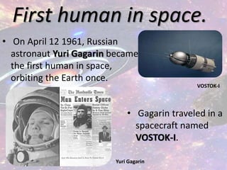 First human in space.
• On April 12 1961, Russian
astronaut Yuri Gagarin became
the first human in space,
orbiting the Earth once.
• Gagarin traveled in a
spacecraft named
VOSTOK-I.
Yuri Gagarin
VOSTOK-I
 