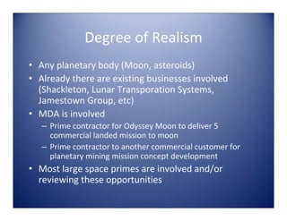 Degree of Realism
• Any planetary body (Moon, asteroids)
• Already there are existing businesses involved 
  (Shackleton, Lunar Transporation Systems, 
  Jamestown Group, etc)
• MDA is involved  
   – Prime contractor for Odyssey Moon to deliver 5 
     commercial landed mission to moon
   – Prime contractor to another commercial customer for  
     planetary mining mission concept development
• Most large space primes are involved and/or 
  reviewing these opportunities
 