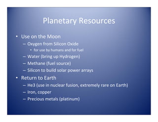 Planetary Resources
• Use on the Moon
   – Oxygen from Silicon Oxide 
      • for use by humans and for fuel
   – Water (bring up Hydrogen)
   – Methane (fuel source)
   – Silicon to build solar power arrays
• Return to Earth
   – He3 (use in nuclear fusion, extremely rare on Earth)
   – Iron, copper
   – Precious metals (platinum)
 