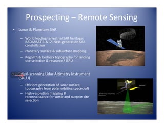 Prospecting – Remote Sensing
•   Lunar & Planetary SAR

     – World leading terrestrial SAR heritage:  
       RADARSAT‐1 & ‐2, Next‐generation SAR 
       constellation
     – Planetary surface & subsurface mapping
     – Regolith & bedrock topography for landing 
       site selection & resource / ISRU


•   Spiral‐scanning Lidar Altimetry Instrument 
    (SALLI)
     – Efficient generation of lunar surface 
       topography from polar orbiting spacecraft
     – High‐resolution mapping & 
       reconnaissance for sortie and outpost site 
       selection
 