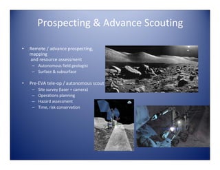 Prospecting & Advance Scouting

•   Remote / advance prospecting, 
    mapping
    and resource assessment
     – Autonomous field geologist
     – Surface & subsurface

•   Pre‐EVA tele‐op / autonomous scout 
     –   Site survey (laser + camera)
     –   Operations planning
     –   Hazard assessment
     –   Time, risk conservation
 