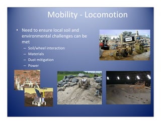 Mobility ‐ Locomotion
• Need to ensure local soil and 
  environmental challenges can be 
  met
   –   Soil/wheel interaction
   –   Materials
   –   Dust mitigation
   –   Power
 