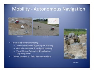 Mobility ‐ Autonomous Navigation




        Credit: MDA
                                     Credit: MDA




•   Increased rover autonomy 
     – Terrain assessment & global path planning
     – Obstacle avoidance & local path planning
     – Visual Motion Estimation & localization
       (slip mitigation)
•   “Visual odometry” field demonstrations

                                                   Credit: MDA
 