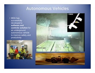 Autonomous Vehicles
• MDA has
  successfully
  developed a
  software and
  controls solution for
  an underground
  autonomous vehicle
  to improve safety and
  productivity
 