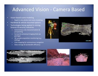 Advanced Vision ‐ Camera Based
•   Vision‐based scene modeling
     –   Rapid in‐situ photo‐real scene modeling
•   Handheld & vehicle‐mounted options
•   Technologies being applied in mining, 
    forensic & security industries
     –   Autonomous site characterization & 
         prospecting
     –   Survey & contextual imaging (tele‐op 
         geology)
     –   3D sample acquisition monitoring (e.g. 
         drilling)                                                    Credit: MDA
     –   Cost mapping for autonomous navigation
     –   Data‐storage & bandwidth efficiency




                                                  Triangular Mesh
                                                                                           QuickTime™ and a                  QuickTime™ and a
                                                       (no texture)                  YUV420 codec decompressor
                                                                                    are needed to see this picture.
                                                                                                                       YUV420 codec decompressor
                                                                                                                      are needed to see this picture.




                                           Triangular Mesh
                                            (texture added)
 