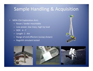 Sample Handling & Acquisition

•   MDA‐CSA Exploration Arm:
     – Rover / lander mountable
     – Low power, low mass, high tip load
     – DOF:  4 ‐ 7 
     – Length: 1 ‐ 4m
     – Range of end effectors (scoop shown)
     – Regolith simulant tested
 