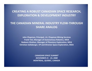 CREATING A ROBUST CANADIAN SPACE RESEARCH, 
    EXPLORATION & DEVELOPMENT INDUSTRY

THE CANADIAN MINERAL INDUSTRY FLOW‐THROUGH 
               SHARE ANALOG


        John Chapman, Principal, J.A. Chapman Mining Services
          Frank Teti, Manager of Autonomous Robotics, MDA
       Nadeem Ghafoor, Manager of Planetary Exploration, MDA
     Christian Sallaberger, VP and Director Space Exploration, MDA




                     CANADIAN SPACE SUMMIT 
                      NOVEMBER 21 ‐ 23, 2008
                    MONTREAL, QUEBEC, CANADA 
 
