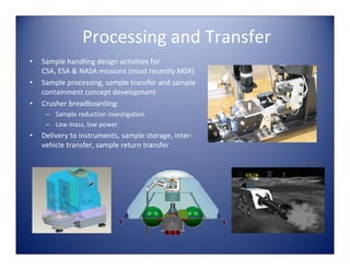 Processing and Transfer
•   Sample handling design activities for 
    CSA, ESA & NASA missions (most recently MSR)
•   Sample processing, sample transfer and sample 
    containment concept development
•   Crusher breadboarding:
     – Sample reduction investigation
     – Low mass, low power
•   Delivery to instruments, sample storage, inter‐
    vehicle transfer, sample return transfer

                                                      Image: NASA
 