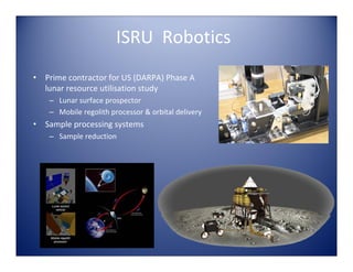 ISRU  Robotics
•   Prime contractor for US (DARPA) Phase A 
    lunar resource utilisation study
     – Lunar surface prospector
     – Mobile regolith processor & orbital delivery
•   Sample processing systems
     – Sample reduction
 