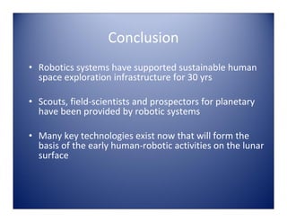 Conclusion
• Robotics systems have supported sustainable human 
  space exploration infrastructure for 30 yrs

• Scouts, field‐scientists and prospectors for planetary 
  have been provided by robotic systems

• Many key technologies exist now that will form the 
  basis of the early human‐robotic activities on the lunar 
  surface
 