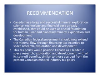RECOMMENDATION
• Canada has a large and successful mineral exploration 
  science, technology and financial base already 
  established, that could be used as a solid foundation 
  for human lunar and planetary mineral exploration and 
  development
• The Canadian federal government should now extend 
  the mineral flow‐through financing tax incentive to 
  space research, exploration and development
• This tax policy would position Canada as a leader in 
  space research, exploration and development, with all 
  its spin‐off benefits, similar to those accrued from the 
  present Canadian mineral industry tax policy
 