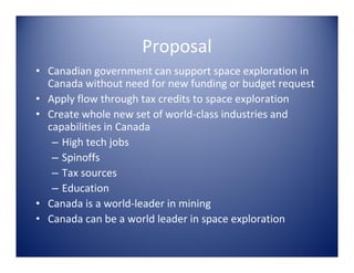 Proposal
• Canadian government can support space exploration in 
  Canada without need for new funding or budget request
• Apply flow through tax credits to space exploration
• Create whole new set of world‐class industries and 
  capabilities in Canada
   – High tech jobs
   – Spinoffs
   – Tax sources
   – Education
• Canada is a world‐leader in mining 
• Canada can be a world leader in space exploration
 