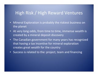 High Risk / High Reward Ventures
• Mineral Exploration is probably the riskiest business on 
  the planet
• At very long odds, from time to time, immense wealth is 
  created by a mineral deposit discovery
• The Canadian government for many years has recognized 
  that having a tax incentive for mineral exploration 
  creates great wealth for the country
• Success is related to the: project, team and financing
 