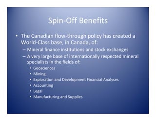Spin‐Off Benefits
• The Canadian flow‐through policy has created a 
  World‐Class base, in Canada, of:
  – Mineral finance institutions and stock exchanges
  – A very large base of internationally respected mineral 
    specialists in the fields of:
     •   Geosciences
     •   Mining 
     •   Exploration and Development Financial Analyses
     •   Accounting
     •   Legal
     •   Manufacturing and Supplies
 