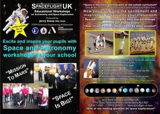 S  PACEFLIGHT                  UK           “Space is the most exciting part of the school curriculum”
                                                                 Chris Barber, Director of the International Space School Educational Trust
                      Educational Workshops                     Now you can bring the excitement and
                    on Astronomy and Space Exploration          inspiration of space to your classroom
                                   Presented by
                                                                 Teachers consistently report that the workshops
                          Jerry Stone FBIS FRAS
                                                                          “exceeded our expectations”
                    STEM Science   &   Engineering Ambassador
    Lower p
            rices                                               “Year 11 were totally blown away by their session!”
       for all
        Now!



Excite and inspire your pupils with
Space and Astronomy
workshops at your school
                                                                               ! We offer bookings on a ﬂat fee or price per pupil basis.
                                                                                 ! Costs are inclusive of materials.

      ION
                                                                                 ! A travel supplement may apply.
                                                                               ! New workshops ...
   ISS S”                                                                        ! The International Space Station - Build the ISS!
 “M MAR                                                                          ! Studying the Earth from Space
                                                                               ! Also available - DIY Telescope Kits at low prices.
  TO                                                              For more details, and to book, write to info@spaceﬂight-uk.com




                                                CE
                                              PA ”
                                           “S IG!                              Jerry Stone trading as Spaceﬂight UK


                                            IS B
                                                                      3 The Chase, Oaklands, Welwyn, Hertfordshire, AL6 0QT
                                                                   01438 712000 / 07939 204457 / www.spaceflight-uk.com
                                                                  “One of the leading speakers on space exploration”
 
