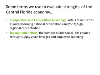 Some terms we use to evaluate strengths of the Central Florida economy…Comparative and Competitive Advantage: refers to industries 1) outperforming national expectations and/or 2) high regional concentrationJob multiplier effect: the number of additional jobs created through supply-chain linkages and employee spending