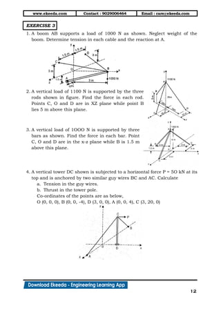 www.ekeeda.com Contact : 9029006464 Email : care@ekeeda.com
12
EXERCISE 3
1. A boom AB supports a load of 1000 N as shown. Neglect weight of the
boom. Determine tension in each cable and the reaction at A.
2. A vertical load of 1100 N is supported by the three
rods shown in figure. Find the force in each rod.
Points C, O and D are in XZ plane while point B
lies 5 m above this plane.
3. A vertical load of 1OOO N is supported by three
bars as shown. Find the force in each bar. Point
C, O and D are in the x-z plane while B is 1.5 m
above this plane.
4. A vertical tower DC shown is subjected to a horizontal force P = 5O kN at its
top and is anchored by two similar guy wires BC and AC. Calculate
a. Tension in the guy wires.
b. Thrust in the tower pole.
Co-ordinates of the points are as below,
O (0, 0, 0), B (0, 0, -4), D (3, 0, 0), A (0, 0, 4), C (3, 20, 0)
 