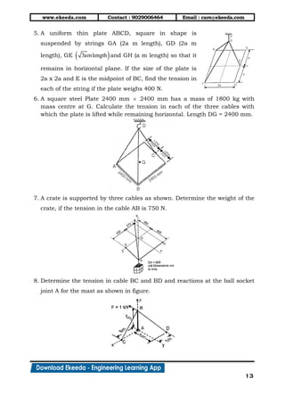 www.ekeeda.com Contact : 9029006464 Email : care@ekeeda.com
13
5. A uniform thin plate ABCD, square in shape is
suspended by strings GA (2a m length), GD (2a m
length), GE  3amlength and GH (a m length) so that it
remains in horizontal plane. If the size of the plate is
2a x 2a and E is the midpoint of BC, find the tension in
each of the string if the plate weighs 400 N.
6. A square steel Plate 2400 mm  2400 mm has a mass of 1800 kg with
mass centre at G. Calculate the tension in each of the three cables with
which the plate is lifted while remaining horizontal. Length DG = 2400 mm.
7. A crate is supported by three cables as shown. Determine the weight of the
crate, if the tension in the cable AB is 750 N.
8. Determine the tension in cable BC and BD and reactions at the ball socket
joint A for the mast as shown in figure.
 