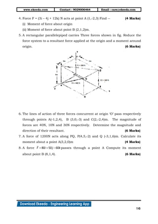 www.ekeeda.com Contact : 9029006464 Email : care@ekeeda.com
16
4. Force F = (3i – 4j + 12k) N acts at point A (1,-2,3) Find -- (4 Marks)
(i) Moment of force about origin
(ii) Moment of force about point B (2,1,2)m.
5. A rectangular parallelepiped carries Three forces shown in fig. Reduce the
force system to a resultant force applied at the origin and a moment around
origin. (6 Marks)
6. The lines of action of three forces concurrent at origin ‘O’ pass respectively
through points A(-1,2,4), B (3,0,-3) and C(2,-2,4)m. The magnitude of
forces are 40N, 10N and 30N respectively. Determine the magnitude and
direction of their resultant. (6 Marks)
7. A force of 1200N acts along PQ, P(4,5,-2) and Q (-3,1,6)m. Calculate its
moment about a point A(3,2,0)m (4 Marks)
8. A force 80 50 60F i j k   passes through a point A Compute its moment
about point B (8,1,4). (6 Marks)
 
