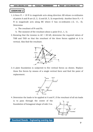www.ekeeda.com Contact : 9029006464 Email : care@ekeeda.com
7
EXERCISE 2
1. A force P1 = 10 N in magnitude acts along direction AB whose co-ordinates
of points A and B are (3, 2, -l) and (8, 5, 3) respectively. Another force P2 = 5
N in magnitude acts along BC where C has co-ordinates (-2, 11, -5).
Determine
a. The resultant of Pr and Pz.
b. The moment of the resultant about a point D (1, 1, 1).
2. Knowing that the tension in AC = 20 kN, determine the required values of
TAB and TAD so that the resultant of the three forces applied at A is
vertical. Also find the resultant.
3. A plate foundation is subjected to five vertical forces as shown. Replace
these five forces by means of a single vertical force and find the point of
replacement.
4. Determine the loads to be applied at A and F, if the resultant of all six loads
is to pass through the centre of the
foundation of hexagonal shape of side 3 m.
 