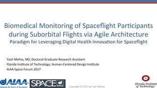 Copyright	©	2017	by	Yash	Mehta	
Biomedical	Monitoring	of	Spaceﬂight	Par@cipants	
during	Suborbital	Flights	via	Agile	Architecture		
Paradigm	for	Leveraging	Digital	Health	Innova@on	for	Spaceﬂight		
Yash	Mehta,	MS;	Doctoral	Graduate	Research	Assistant	
Florida	Ins@tute	of	Technology,	Human-Centered	Design	Ins@tute		
AIAA	Space	Forum	2017	
	
 