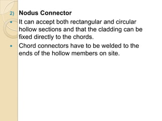 2) Nodus Connector
 It can accept both rectangular and circular
hollow sections and that the cladding can be
fixed directly to the chords.
 Chord connectors have to be welded to the
ends of the hollow members on site.
 