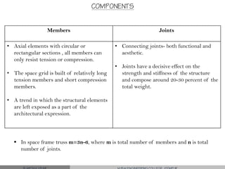 COMPONENTS
Members Joints
• Axial elements with circular or
rectangular sections , all members can
only resist tension or compression.
• The space grid is built of relatively long
tension members and short compression
members.
• A trend in which the structural elements
are left exposed as a part of the
architectural expression.
• Connecting joints- both functional and
aesthetic.
• Joints have a decisive effect on the
strength and stiffness of the structure
and compose around 20-30 percent of the
total weight.
 In space frame truss m=3n-6, where m is total number of members and n is total
number of joints.
 