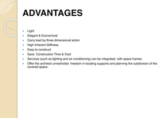 ADVANTAGE
S

● Ligh
t

● Elegant & Economica
l

● Carry load by three dimensional actio
n

● High Inherent Stiffnes
s

● Easy to construc
t

● Save Construction Time & Cos
t

● Services (such as lighting and air conditioning) can be integrated with space frame
s

● Offer the architect unrestricted freedom in locating supports and planning the subdivision of the
covered space.
 