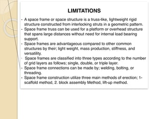 LIMITATIONS
 

- A space frame or space structure is a truss-like, lightweight rigid
structure constructed from interlocking struts in a geometric pattern
.

- Space frame truss can be used for a platform or overhead structure
that spans large distances without need for internal load bearing
support.
 

- Space frames are advantageous compared to other common
structures by their; light weight, mass production, stiffness, and
versatility.
 

- Space frames are classified into three types according to the number
of grid layers as follows; single, double, or triple layer
.

- Space frame connections can be made by; welding, bolting, or
threading.
- Space frame construction utilize three main methods of erection; 1-
scaffold method, 2. block assembly Method, lift-up method.
 