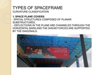TYPES OF SPACEFRAME
CURVATURE CLASSIFICATION
1. SPACE PLANE COVERS:
- SPATIAL STRUCTURES COMPOSED OF PLANAR
SUBSTRUCTURES.
- DEFLECTIONS IN THE PLANE ARE CHANNELED THROUGH THE
HORIZONTAL BARS AND THE SHEAR FORCES ARE SUPPORTED
BY THE DIAGONALS.
 