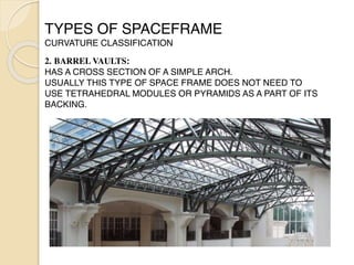 TYPES OF SPACEFRAME
CURVATURE CLASSIFICATION
 

2. BARREL VAULTS:
HAS A CROSS SECTION OF A SIMPLE ARCH.
USUALLY THIS TYPE OF SPACE FRAME DOES NOT NEED TO
USE TETRAHEDRAL MODULES OR PYRAMIDS AS A PART OF ITS
BACKING.
 