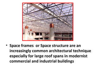 • Space frames or Space structure are an
increasingly common architectural technique
especially for large roof spans in modernist
commercial and industrial buildings
 