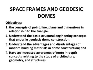 SPACE FRAMES AND GEODESIC
DOMES
Objectives:
1. the concepts of point, line, plane and dimensions in
relationship to the triangle.
2. Understand the basic structural engineering concepts
that underlie geodesic dome construction;
3. Understand the advantages and disadvantages of
modern building materials in dome construction; and
4. Have an increased awareness of more in-depth
concepts relating to the study of architecture,
geometry, and structures.
 